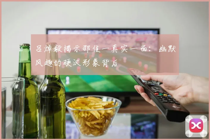 吕焯毅揭示邵佳一真实一面：幽默风趣的硬汉形象背后