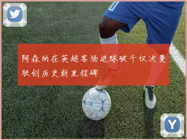 阿森纳在英超客场进球破千仅次曼联创历史新里程碑