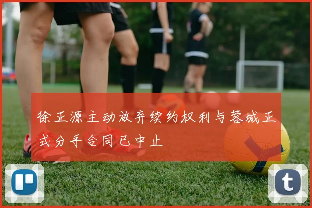 徐正源主动放弃续约权利与蓉城正式分手合同已中止