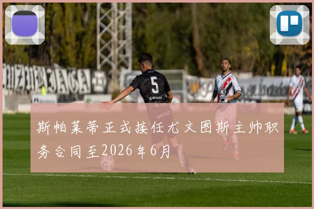 斯帕莱蒂正式接任尤文图斯主帅职务合同至2026年6月