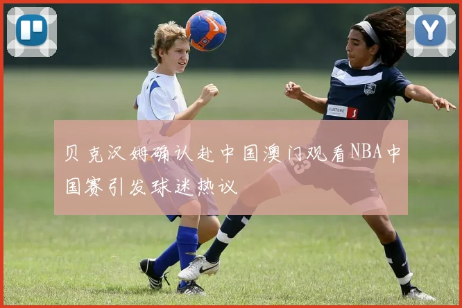 贝克汉姆确认赴中国澳门观看NBA中国赛引发球迷热议