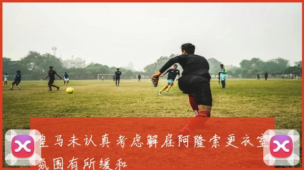 皇马未认真考虑解雇阿隆索更衣室氛围有所缓和