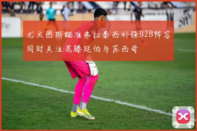 尤文图斯瞄准弗拉泰西补强B2B阵容同时关注昆滕廷伯与苏西奇