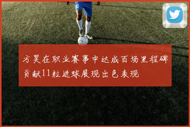 方昊在职业赛事中达成百场里程碑贡献11粒进球展现出色表现