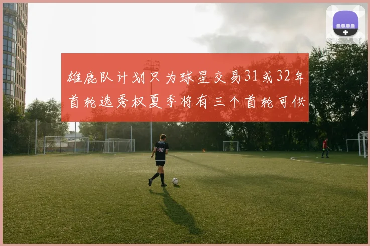 雄鹿队计划只为球星交易31或32年首轮选秀权夏季将有三个首轮可供交易