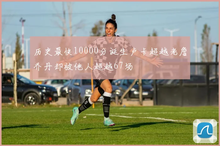 历史最快10000分诞生卢卡超越老詹乔丹却被他人超越67场