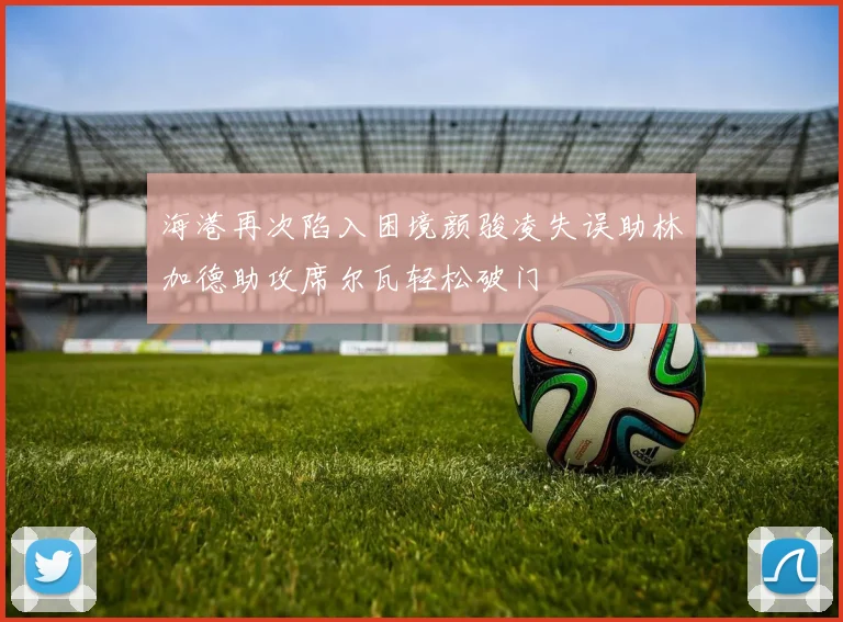 海港再次陷入困境颜骏凌失误助林加德助攻席尔瓦轻松破门