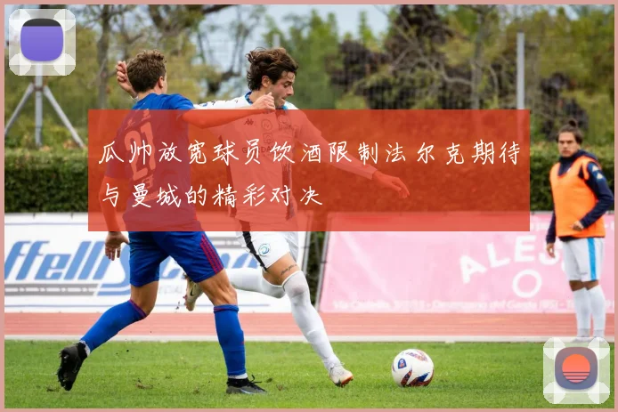 瓜帅放宽球员饮酒限制法尔克期待与曼城的精彩对决