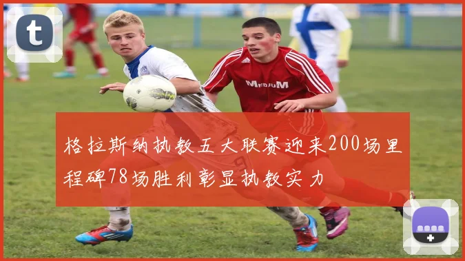 格拉斯纳执教五大联赛迎来200场里程碑78场胜利彰显执教实力