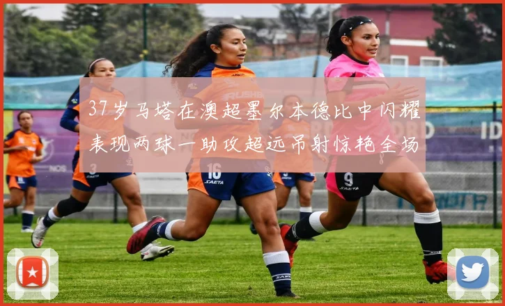 37岁马塔在澳超墨尔本德比中闪耀表现两球一助攻超远吊射惊艳全场