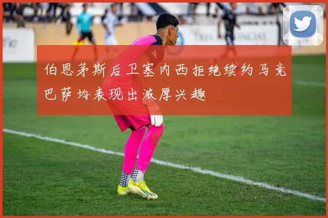 伯恩茅斯后卫塞内西拒绝续约马竞巴萨均表现出浓厚兴趣