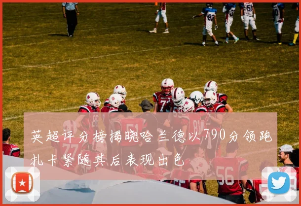 英超评分榜揭晓哈兰德以790分领跑扎卡紧随其后表现出色