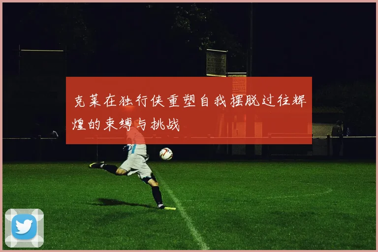 克莱在独行侠重塑自我摆脱过往辉煌的束缚与挑战