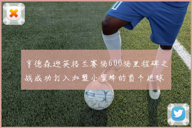 亨德森迎英格兰赛场600场里程碑之战成功打入加盟小蜜蜂的首个进球