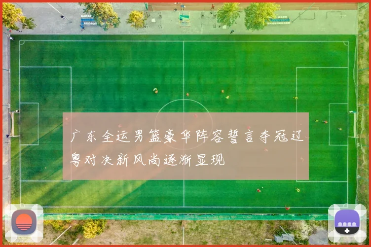 广东全运男篮豪华阵容誓言夺冠辽粤对决新风尚逐渐显现