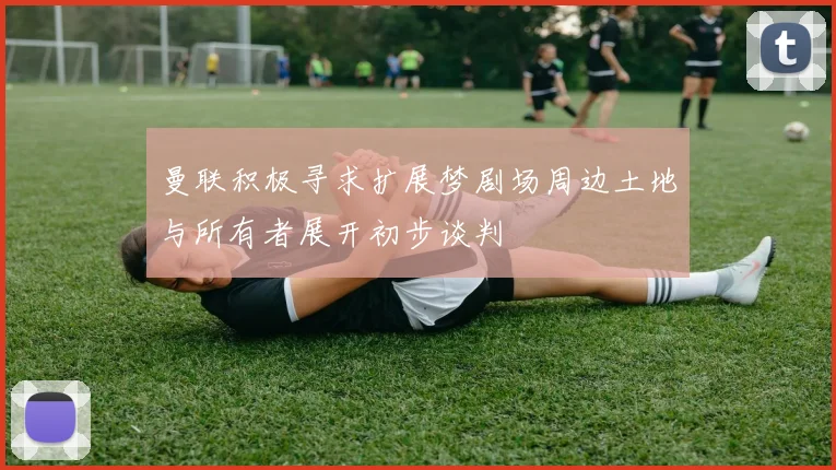 曼联积极寻求扩展梦剧场周边土地与所有者展开初步谈判