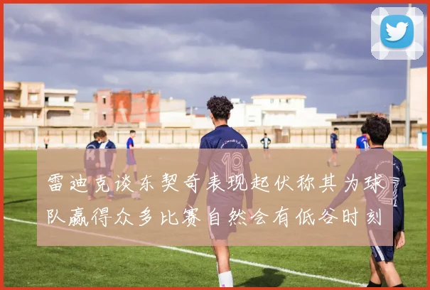 雷迪克谈东契奇表现起伏称其为球队赢得众多比赛自然会有低谷时刻