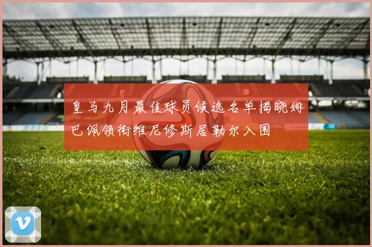 皇马九月最佳球员候选名单揭晓姆巴佩领衔维尼修斯居勒尔入围