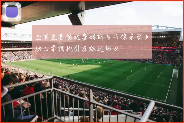 全明星赛场边詹姆斯与韦德亲密互动击掌拥抱引发球迷热议