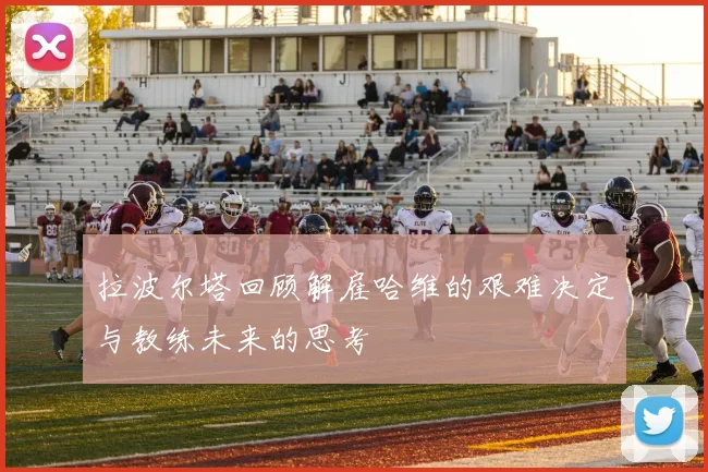 拉波尔塔回顾解雇哈维的艰难决定与教练未来的思考