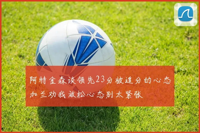 阿特金森谈领先23分被追分的心态加兰劝我放松心态别太紧张