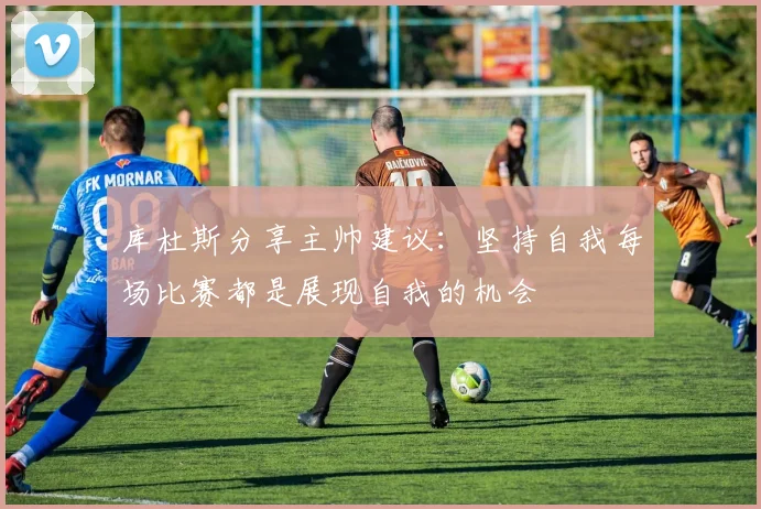 库杜斯分享主帅建议：坚持自我每场比赛都是展现自我的机会