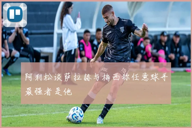 阿利松谈萨拉赫与梅西称任意球手最强者是他