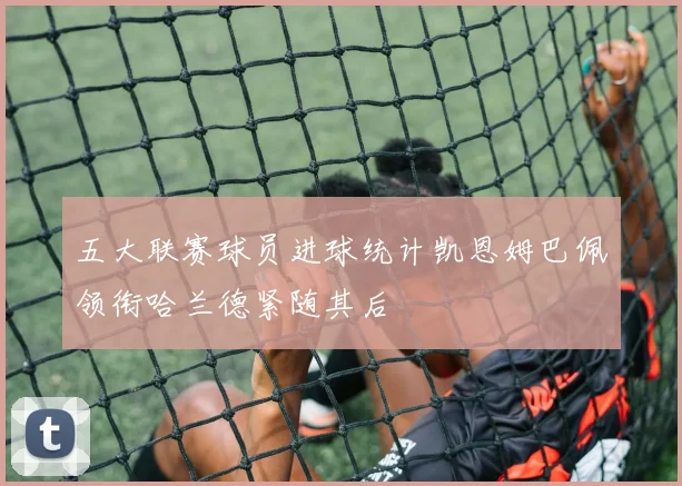 五大联赛球员进球统计凯恩姆巴佩领衔哈兰德紧随其后