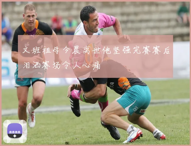 文班祖母今晨离世他坚强完赛赛后泪洒赛场令人心痛