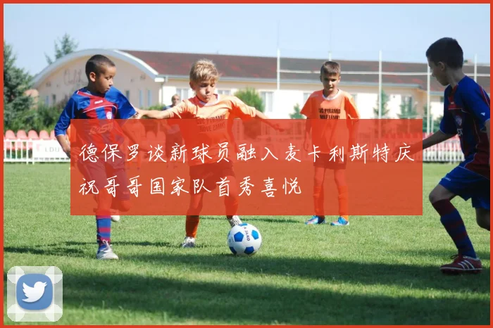 德保罗谈新球员融入麦卡利斯特庆祝哥哥国家队首秀喜悦