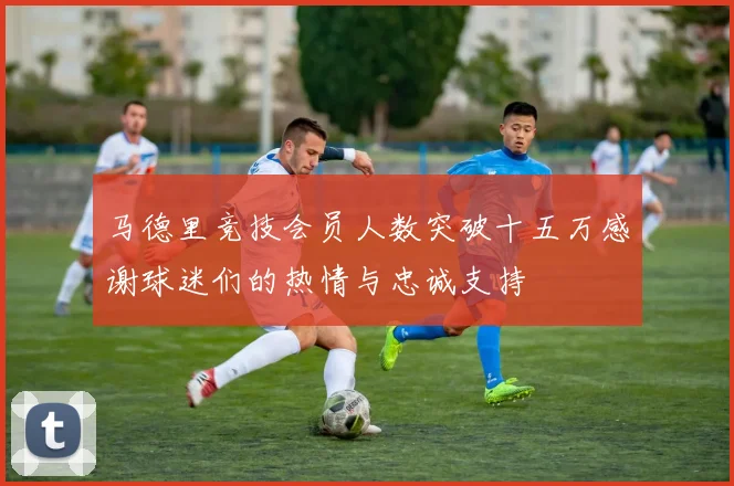 马德里竞技会员人数突破十五万感谢球迷们的热情与忠诚支持