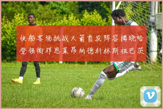 快船客场挑战火箭首发阵容揭晓哈登领衔邓恩莱昂纳德科林斯祖巴茨共战强敌