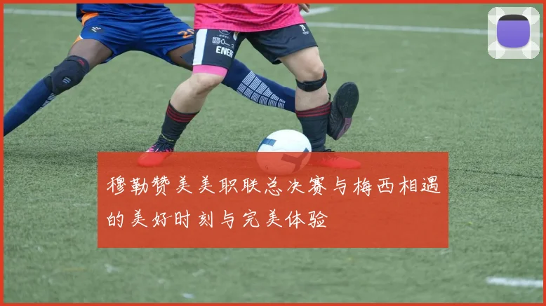 穆勒赞美美职联总决赛与梅西相遇的美好时刻与完美体验