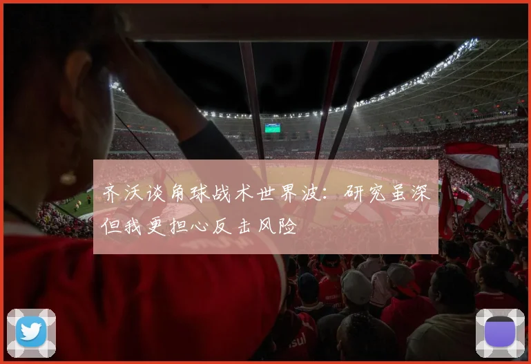 齐沃谈角球战术世界波：研究虽深但我更担心反击风险