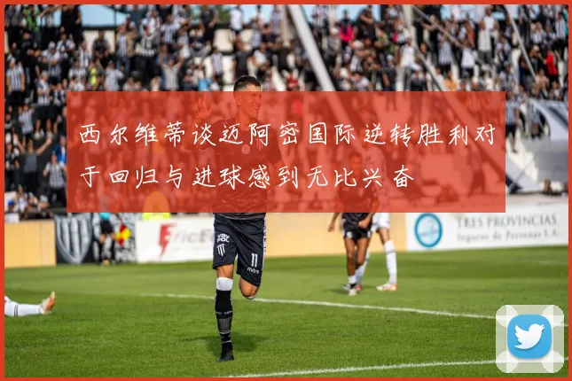 西尔维蒂谈迈阿密国际逆转胜利对于回归与进球感到无比兴奋