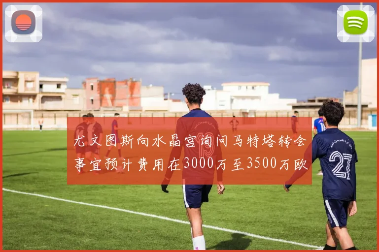 尤文图斯向水晶宫询问马特塔转会事宜预计费用在3000万至3500万欧元之间