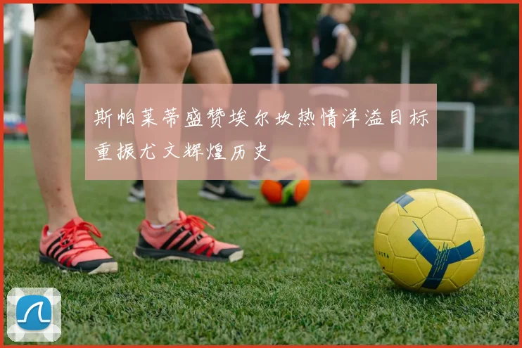 斯帕莱蒂盛赞埃尔坎热情洋溢目标重振尤文辉煌历史